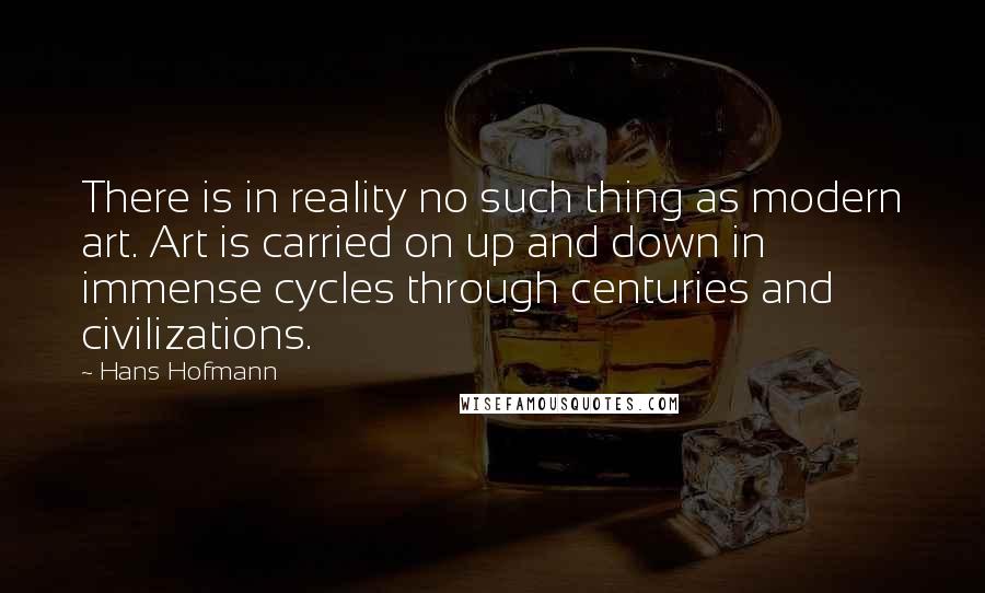 Hans Hofmann Quotes: There is in reality no such thing as modern art. Art is carried on up and down in immense cycles through centuries and civilizations.