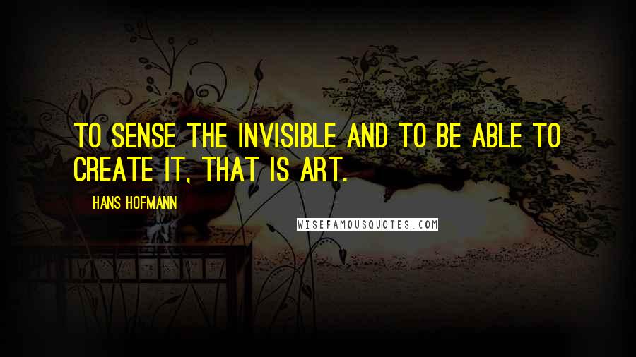 Hans Hofmann Quotes: To sense the invisible and to be able to create it, that is art.