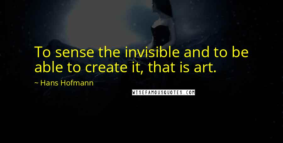 Hans Hofmann Quotes: To sense the invisible and to be able to create it, that is art.