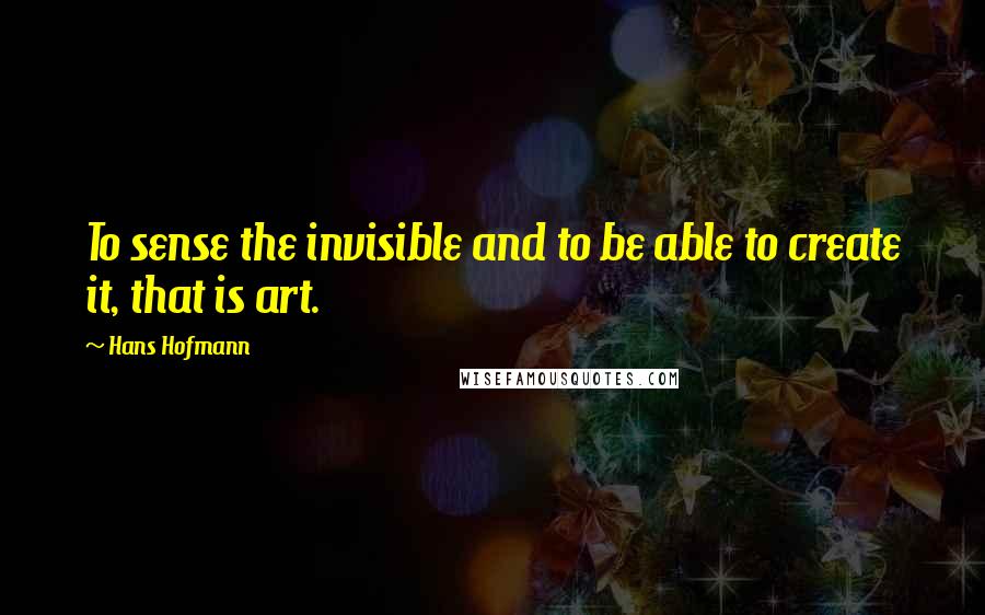Hans Hofmann Quotes: To sense the invisible and to be able to create it, that is art.