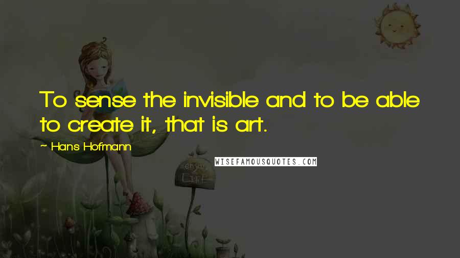 Hans Hofmann Quotes: To sense the invisible and to be able to create it, that is art.