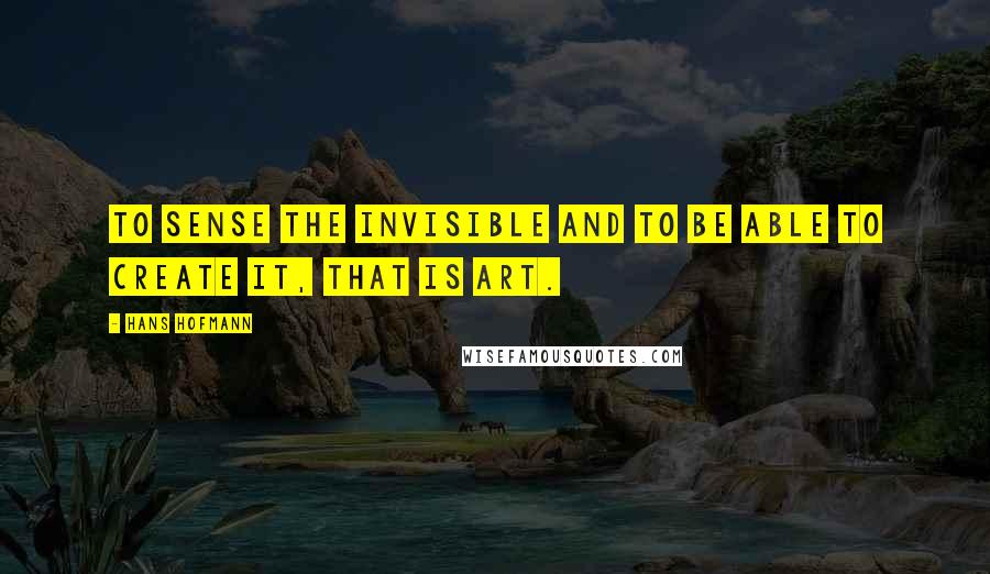 Hans Hofmann Quotes: To sense the invisible and to be able to create it, that is art.