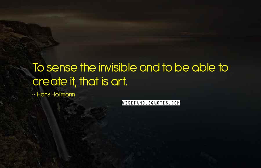 Hans Hofmann Quotes: To sense the invisible and to be able to create it, that is art.