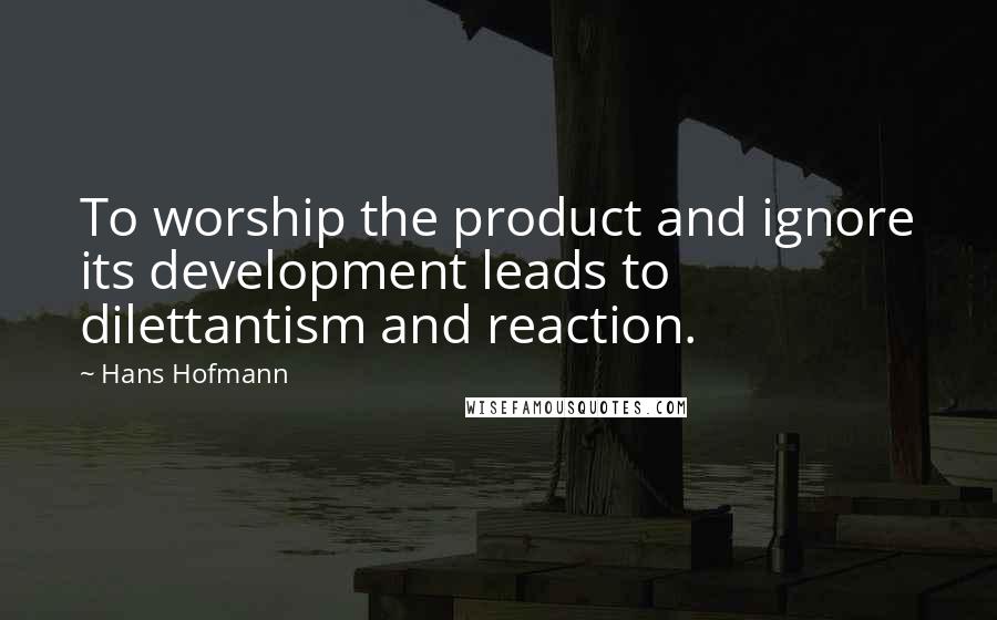 Hans Hofmann Quotes: To worship the product and ignore its development leads to dilettantism and reaction.