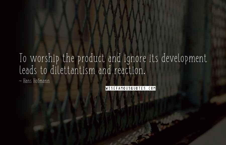 Hans Hofmann Quotes: To worship the product and ignore its development leads to dilettantism and reaction.