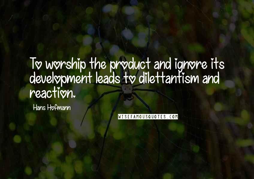 Hans Hofmann Quotes: To worship the product and ignore its development leads to dilettantism and reaction.