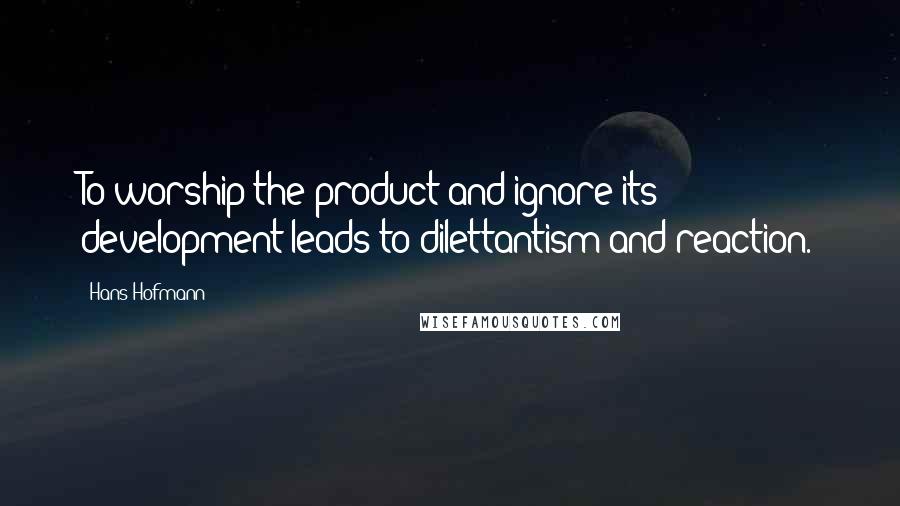 Hans Hofmann Quotes: To worship the product and ignore its development leads to dilettantism and reaction.
