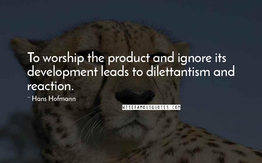 Hans Hofmann Quotes: To worship the product and ignore its development leads to dilettantism and reaction.