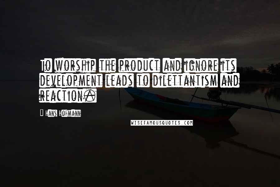 Hans Hofmann Quotes: To worship the product and ignore its development leads to dilettantism and reaction.