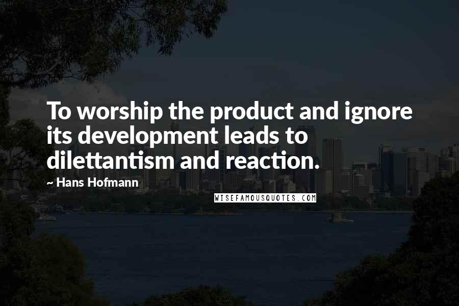 Hans Hofmann Quotes: To worship the product and ignore its development leads to dilettantism and reaction.