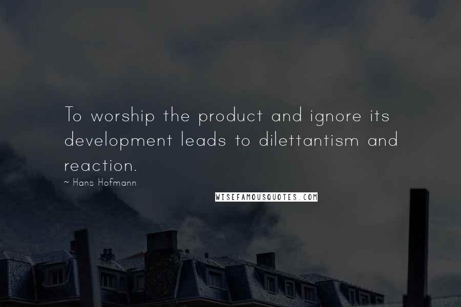 Hans Hofmann Quotes: To worship the product and ignore its development leads to dilettantism and reaction.