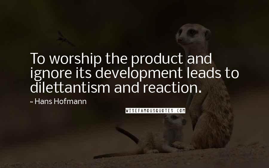 Hans Hofmann Quotes: To worship the product and ignore its development leads to dilettantism and reaction.