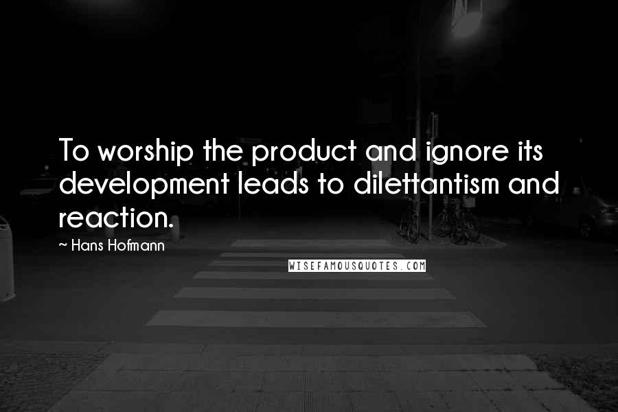 Hans Hofmann Quotes: To worship the product and ignore its development leads to dilettantism and reaction.