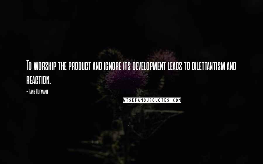 Hans Hofmann Quotes: To worship the product and ignore its development leads to dilettantism and reaction.