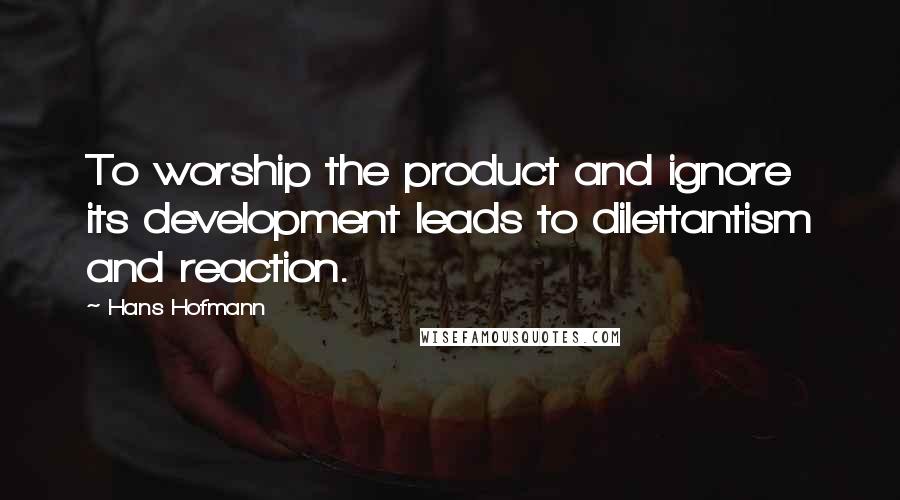 Hans Hofmann Quotes: To worship the product and ignore its development leads to dilettantism and reaction.