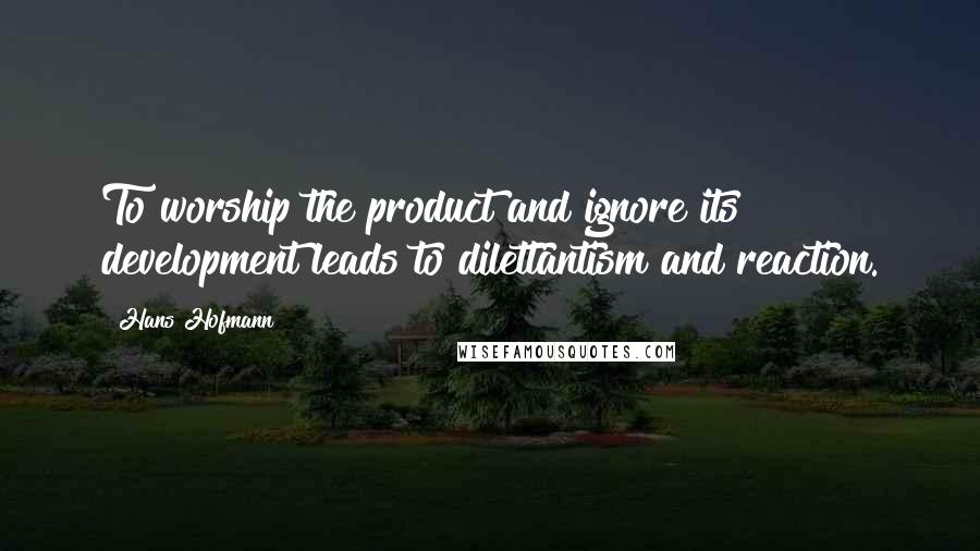 Hans Hofmann Quotes: To worship the product and ignore its development leads to dilettantism and reaction.
