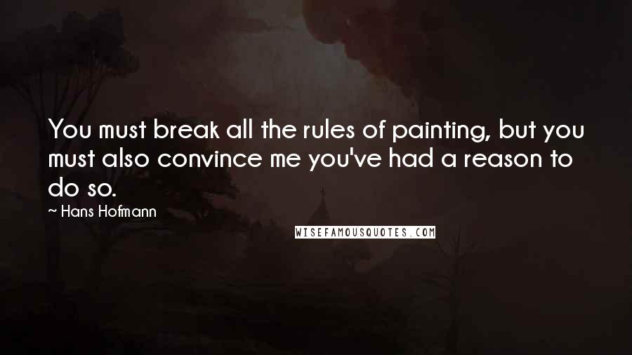 Hans Hofmann Quotes: You must break all the rules of painting, but you must also convince me you've had a reason to do so.