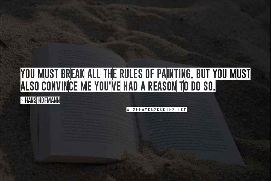 Hans Hofmann Quotes: You must break all the rules of painting, but you must also convince me you've had a reason to do so.