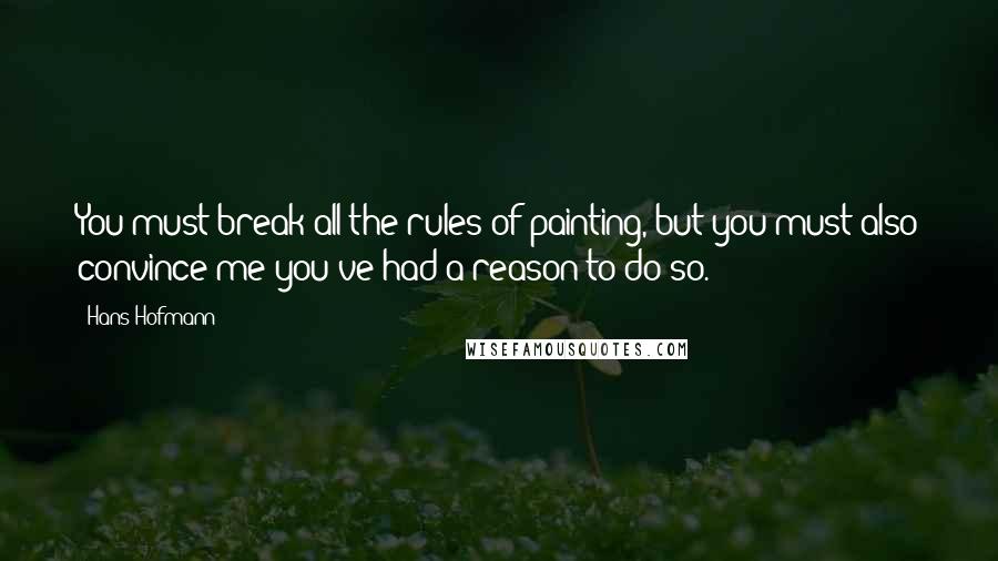 Hans Hofmann Quotes: You must break all the rules of painting, but you must also convince me you've had a reason to do so.