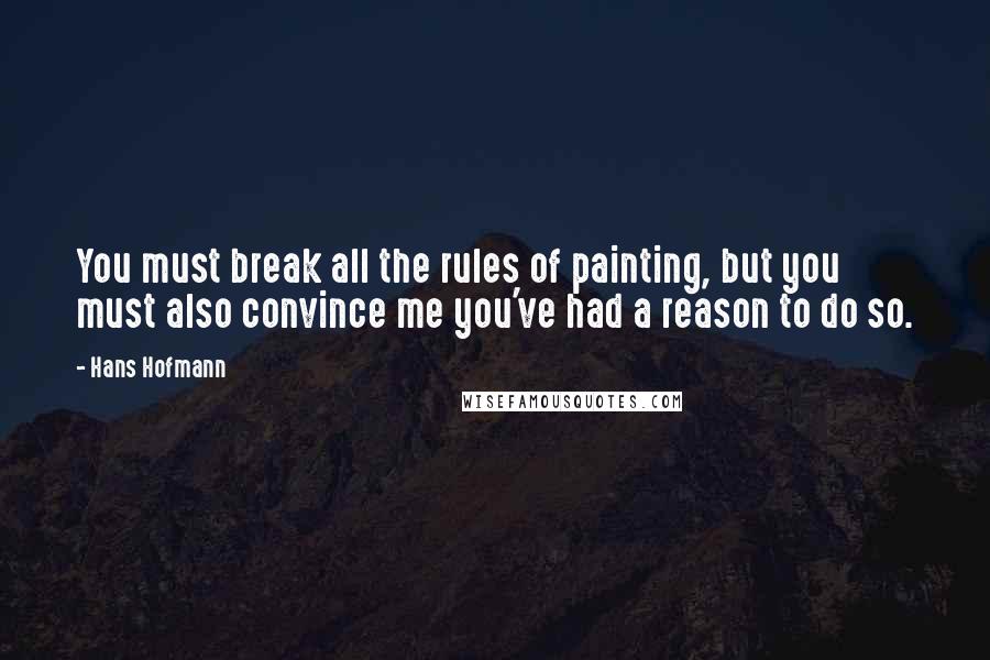 Hans Hofmann Quotes: You must break all the rules of painting, but you must also convince me you've had a reason to do so.