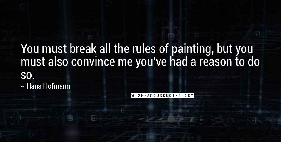 Hans Hofmann Quotes: You must break all the rules of painting, but you must also convince me you've had a reason to do so.