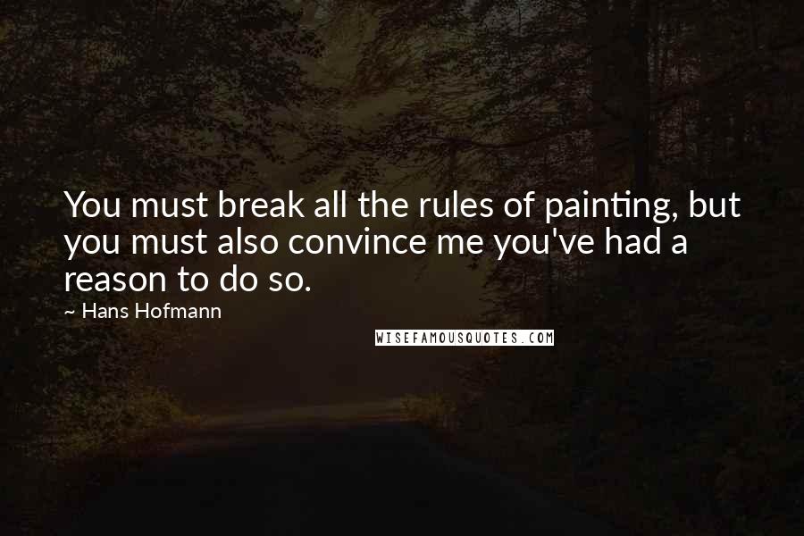 Hans Hofmann Quotes: You must break all the rules of painting, but you must also convince me you've had a reason to do so.