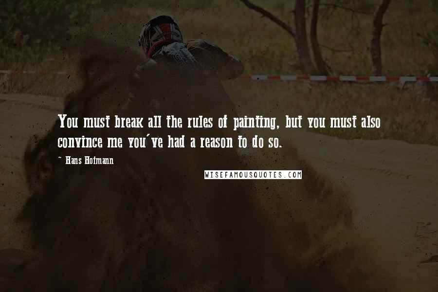 Hans Hofmann Quotes: You must break all the rules of painting, but you must also convince me you've had a reason to do so.