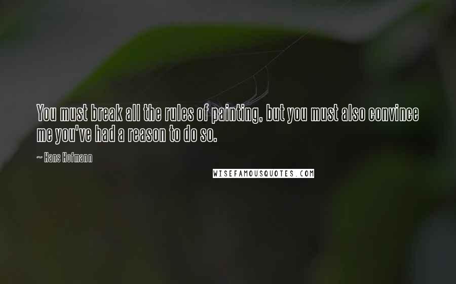 Hans Hofmann Quotes: You must break all the rules of painting, but you must also convince me you've had a reason to do so.