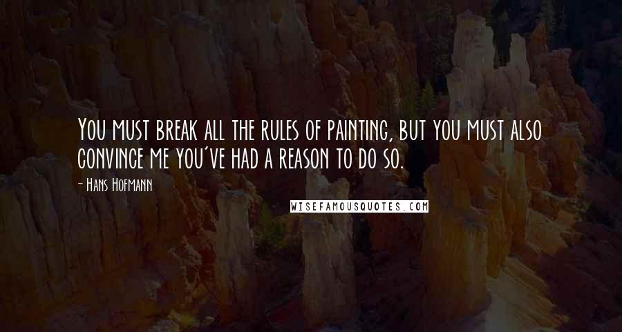 Hans Hofmann Quotes: You must break all the rules of painting, but you must also convince me you've had a reason to do so.