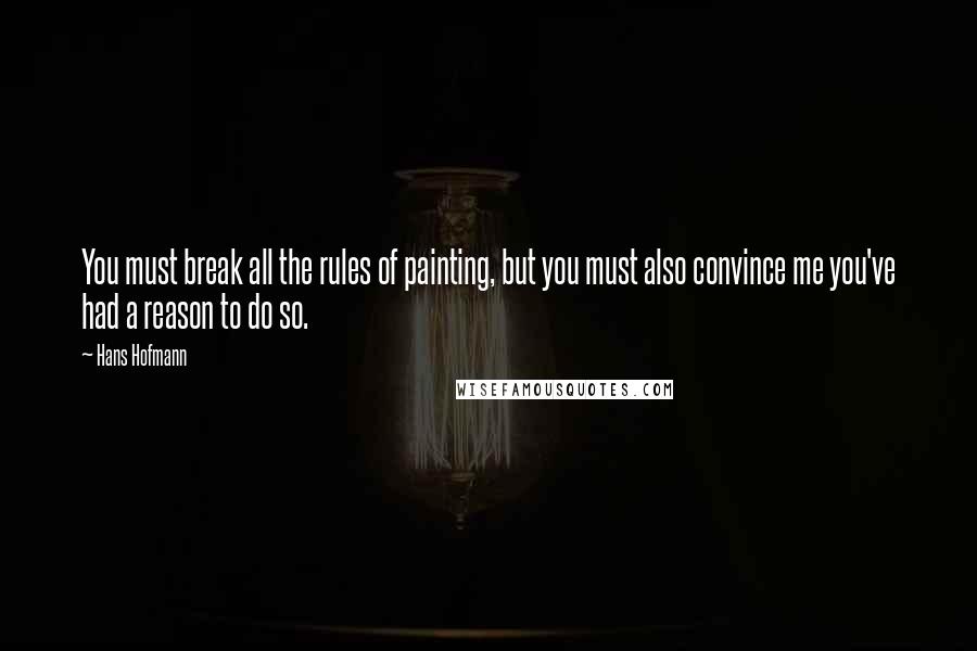 Hans Hofmann Quotes: You must break all the rules of painting, but you must also convince me you've had a reason to do so.