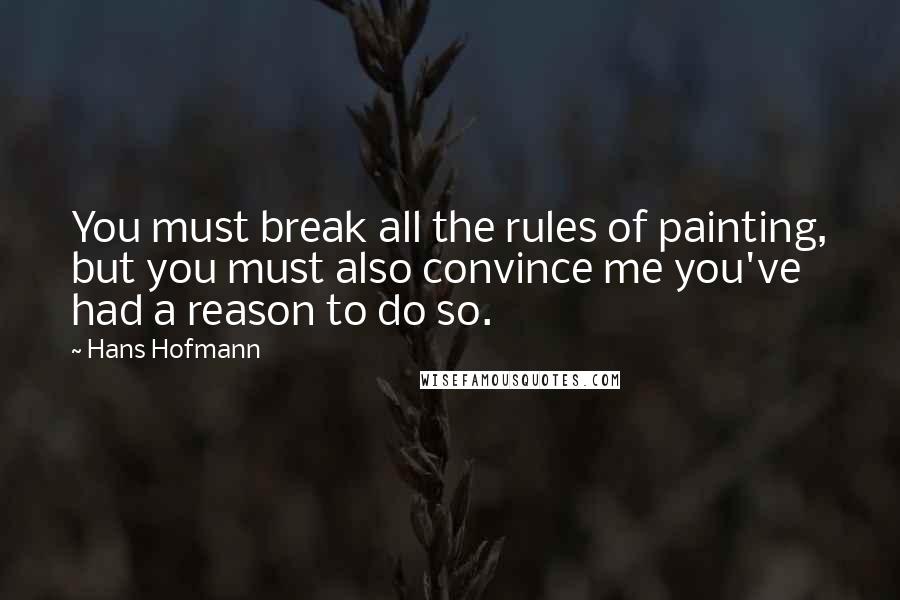Hans Hofmann Quotes: You must break all the rules of painting, but you must also convince me you've had a reason to do so.