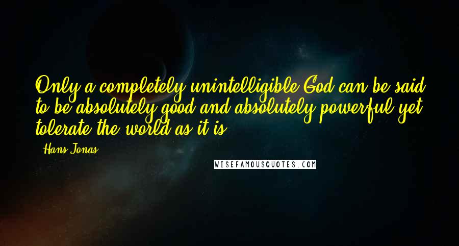 Hans Jonas Quotes: Only a completely unintelligible God can be said to be absolutely good and absolutely powerful yet tolerate the world as it is.