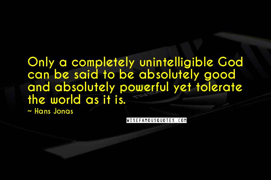 Hans Jonas Quotes: Only a completely unintelligible God can be said to be absolutely good and absolutely powerful yet tolerate the world as it is.