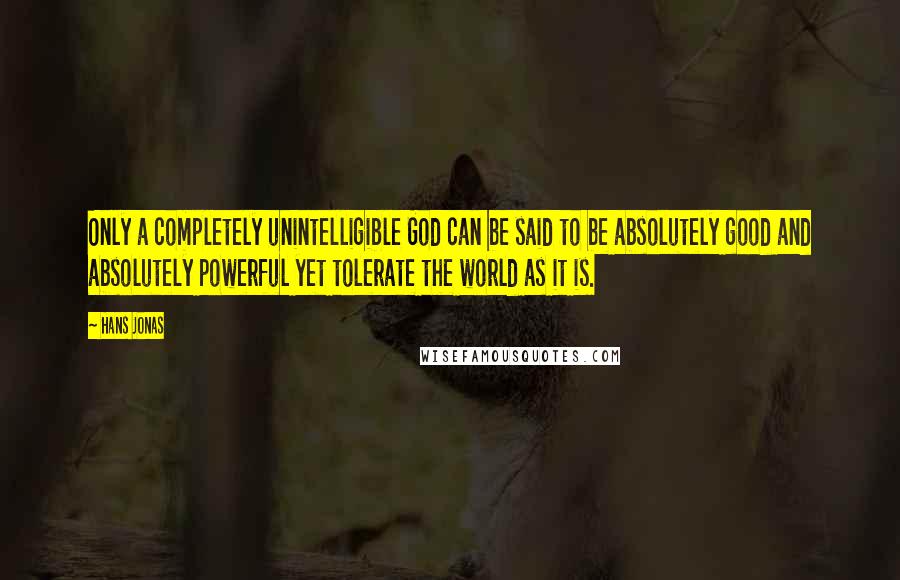 Hans Jonas Quotes: Only a completely unintelligible God can be said to be absolutely good and absolutely powerful yet tolerate the world as it is.