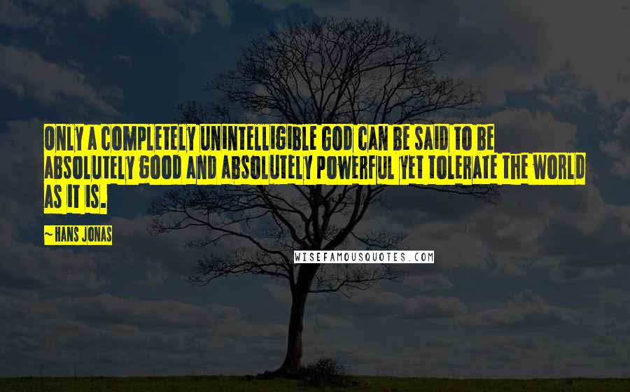 Hans Jonas Quotes: Only a completely unintelligible God can be said to be absolutely good and absolutely powerful yet tolerate the world as it is.