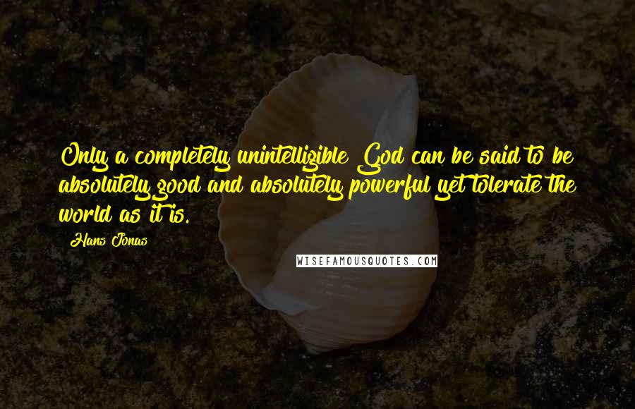 Hans Jonas Quotes: Only a completely unintelligible God can be said to be absolutely good and absolutely powerful yet tolerate the world as it is.