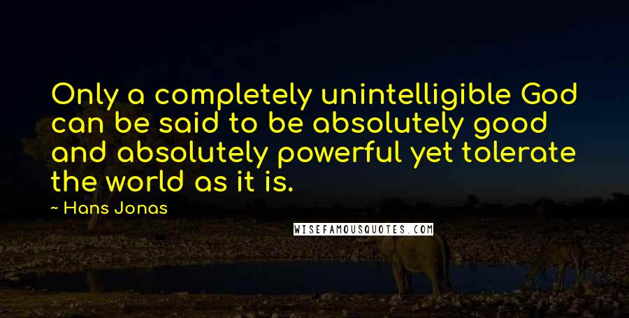 Hans Jonas Quotes: Only a completely unintelligible God can be said to be absolutely good and absolutely powerful yet tolerate the world as it is.