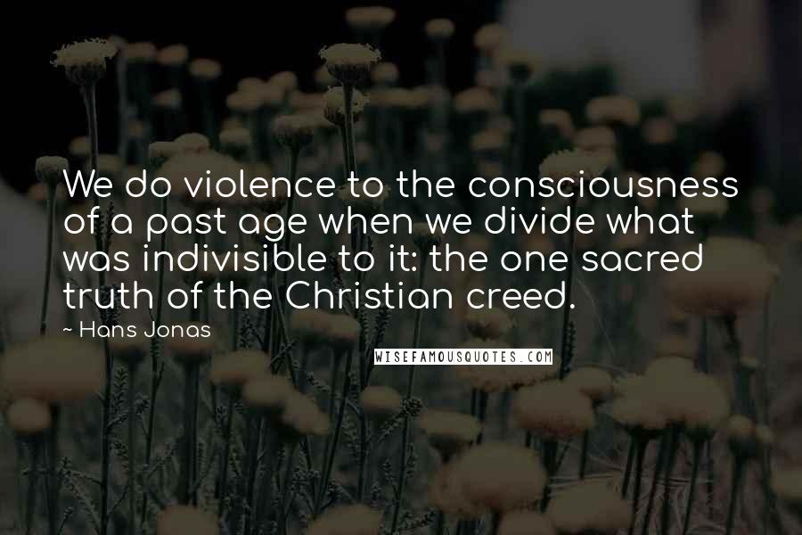 Hans Jonas Quotes: We do violence to the consciousness of a past age when we divide what was indivisible to it: the one sacred truth of the Christian creed.