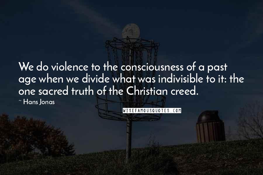 Hans Jonas Quotes: We do violence to the consciousness of a past age when we divide what was indivisible to it: the one sacred truth of the Christian creed.