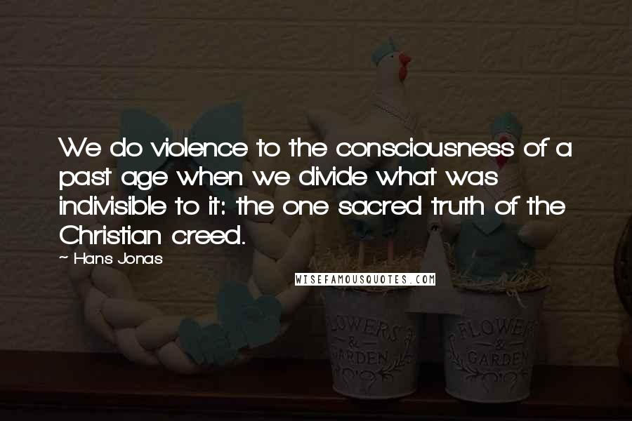 Hans Jonas Quotes: We do violence to the consciousness of a past age when we divide what was indivisible to it: the one sacred truth of the Christian creed.