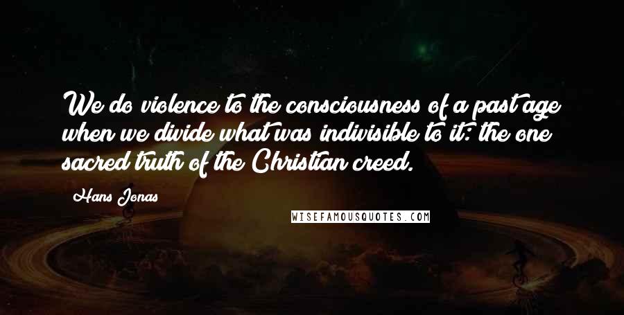 Hans Jonas Quotes: We do violence to the consciousness of a past age when we divide what was indivisible to it: the one sacred truth of the Christian creed.