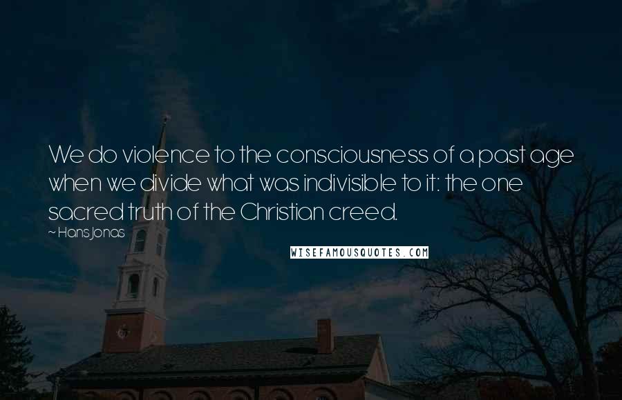 Hans Jonas Quotes: We do violence to the consciousness of a past age when we divide what was indivisible to it: the one sacred truth of the Christian creed.