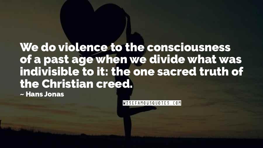 Hans Jonas Quotes: We do violence to the consciousness of a past age when we divide what was indivisible to it: the one sacred truth of the Christian creed.