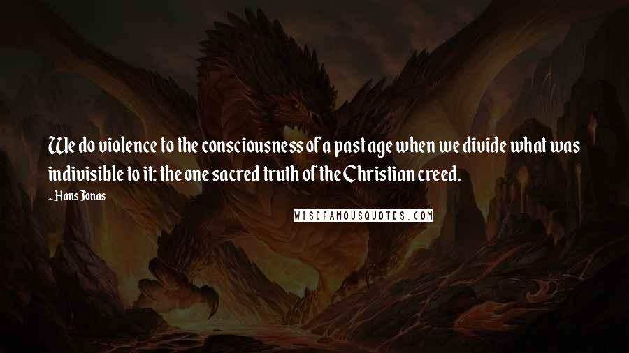 Hans Jonas Quotes: We do violence to the consciousness of a past age when we divide what was indivisible to it: the one sacred truth of the Christian creed.