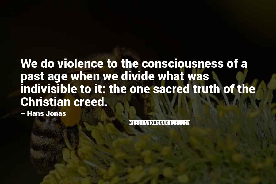 Hans Jonas Quotes: We do violence to the consciousness of a past age when we divide what was indivisible to it: the one sacred truth of the Christian creed.