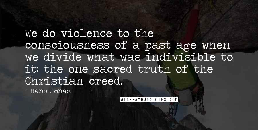 Hans Jonas Quotes: We do violence to the consciousness of a past age when we divide what was indivisible to it: the one sacred truth of the Christian creed.