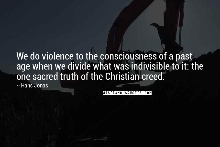 Hans Jonas Quotes: We do violence to the consciousness of a past age when we divide what was indivisible to it: the one sacred truth of the Christian creed.
