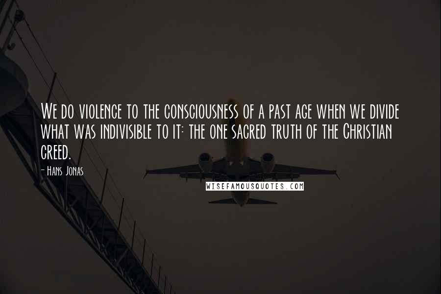 Hans Jonas Quotes: We do violence to the consciousness of a past age when we divide what was indivisible to it: the one sacred truth of the Christian creed.