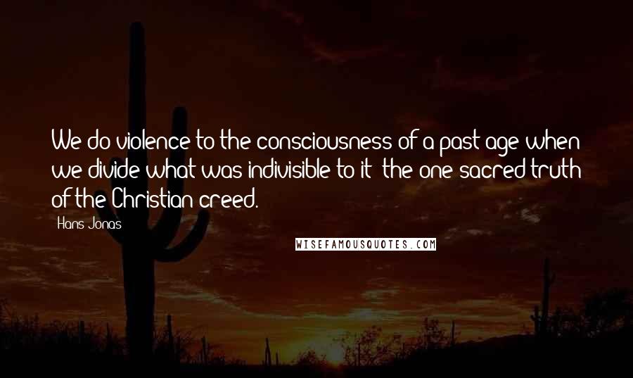 Hans Jonas Quotes: We do violence to the consciousness of a past age when we divide what was indivisible to it: the one sacred truth of the Christian creed.