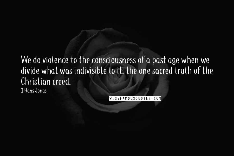 Hans Jonas Quotes: We do violence to the consciousness of a past age when we divide what was indivisible to it: the one sacred truth of the Christian creed.